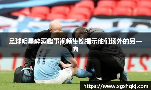 足球明星醉酒趣事视频集锦揭示他们场外的另一面